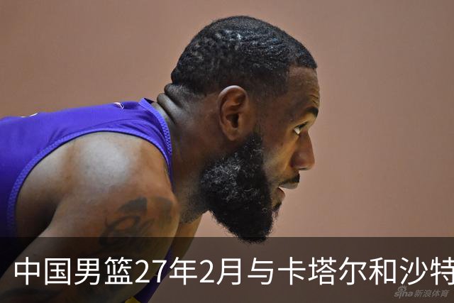 中国男篮27年2月与卡塔尔&沙特进行世预赛 深篮公司征集承办赛区